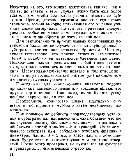 Для рентабельности промышленных беспочвенных установок в большинстве случаев стоимость культурального субстрата является значительным бременем. Поэтому вполне естественно, что поиски дешевых заменителей пемзы и подобных ей материалов начались уже давно. Подходящие шлаки представляют собой такие заменители, которые оказались полноценными во всех отношениях. Цветоводам-любителям повезло в том отношении, »что они могут воспользоваться опытом, уже накопленным в производственных условиях.