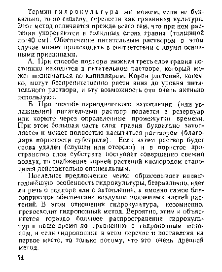 Последнее предложение четко обрисовывает наивыгоднейшую особенность гидрокультуры, безразлично,идет ли речь о подпоре или о затоплении, а именно самое благоприятное обеспечение воздухом подземных частей растений. В этом отношении гидрокультура, несомненно, превосходит гидропонный метод. Вероятно, этим и объясняется гораздо большее распространение гидрокультур в наше время по сравнению с гидропонным методом, и если гидропоника в этом перечне и поставлена на первое место, то только потому, что это очень древний метод.