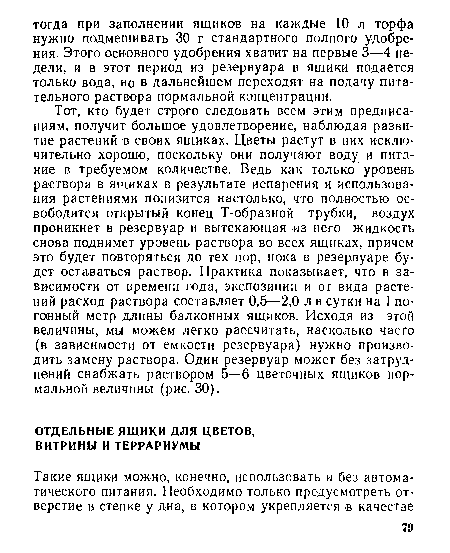 Тот, кто будет строго следовать всем этим предписаниям, получит большое удовлетворение, наблюдая развитие растений в своих ящиках. Цветы растут в них исключительно хорошо, поскольку они получают воду и питание в требуемом количестве. Ведь как только уровень раствора в ящиках в результате испарения и использования растениями понизится настолько, что полностью освободится открытый конец Т-образной трубки, воздух проникнет в резервуар и вытекающая из него жидкость снова поднимет уровень раствора во всех ящиках, причем это будет повторяться до тех пор, пока в резервуаре будет оставаться раствор. Практика показывает, что в зависимости от времени года, экспозиции и от вида растений расход раствора составляет 0,5—2,0 л в сутки на 1 погонный метр длины балконных ящиков. Исходя из этой величины, мы можем легко рассчитать, насколько часто (в зависимости от емкости резервуара) нужно производить замену раствора. Один резервуар может без затруднений снабжать раствором 5—6 цветочных ящиков нормальной величины (рис. 30).