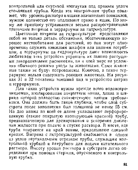 Для таких устройств нужна прежде всего водонепроницаемая, изолированная покрытием ванна, длина и ши рина которой полностью соответствуют нашим требованиям. Она должна быть такой глубины, чтобы слой субстрата после заполнения был толщиной не менее 25 см. На дно ванны по всей ее длине укладывают перфорированную (также покрытую изолирующей краской) трубу, предназначенную для дренирования и ускорения движения жидкости при подаче и спуске раствора. В месте, где труба опирается на край ванны, приделывают сливной краник. Витрина с гидрокультурой снабжается в одном из углов вертикальным отрезком трубы, служащим контрольной трубкой и патрубком для подачи питательного раствора. Высоту уровня раствора в субстрате легко определяют при помоши стержня, опускаемого в контрольную трубку.