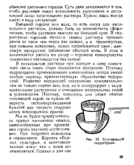 В питательном растворе при доступе к нему солнечного света очень скоро поселяются водоросли. Поэтому гидрогоршки промышленного изготовления всегда имеют особую окраску, препятствующую образованию водорослей. Развитие водорослей совершенно нежелательно: они не только портят весь вид, но и конкурируют с выращиваемыми растениями в отношении минеральных солей и углекислоты. Поэтому, пользуясь для своих опытов стеклянной тарой, ее нужно обвернуть светонепроницаемой бумагой или покрыть снаружи слоем непрозрачной краски.