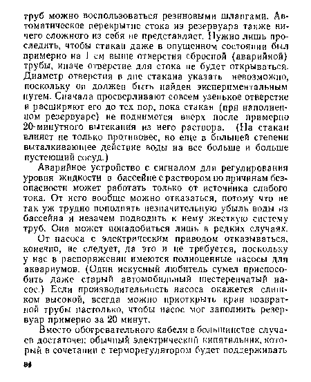 От насоса с электрическим приводом отказываться, конечно, не следует, да это и не требуется, поскольку у нас в распоряжении имеются полноценные насосы для аквариумов. (Один искусный любитель сумел приспособить даже старый автомобильный шестеренчатый насос.) Если производительность насоса окажется слишком высокой, всегда можно приоткрыть кран возвратной трубы настолько, чтобы насос мог заполнить резервуар примерно за 20 минут.