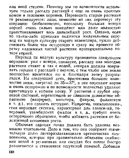 Перевод на водную культуру проводится следующим порядком: уже с вечера, накануне, рассаду или молодые растения ставят в таз с водой, которая должна покрывать горшки с рассадой с верхом, с тем чтобы ком земли полностью насытился ею и благодаря этому разрыхлился. На следующий день, приготовив большое количество воды, нагретой до 35—37°, в нее опускают корни и очень осторожно и по возможности полностью удаляют приставшую к корням почву. У растений с грубой корневой системой, переносящей не слишком деликатное обращение (например, монстера, фикусы, фалангиум и т. д.), это сделать нетрудно. Напротив, тонковолокни-, стая корневая система, характерная для глоксиний, пе-перомий, узамбарских фиалок и т. д., требует очень осторожного обращения, чтобы избавить растения от болезненной остановки роста.