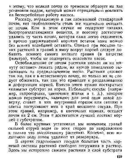 Рассаду, выращенную в так называемой стандартной почве, нет необходимости столь же тщательно очищать от почвы. Ком в этом случае не содержит никаких быстроразлагающихся веществ, и поэтому достаточно удалить ту часть почвы, которая сама легко отделяется, а прочно удерживаемый корнями остаток кома можно без всяких колебаний оставить. Однако при посадке таких растений в гравий в ямку вокруг корней следует добавить немного самого мелкого гравия (в качестве фильтра), чтобы не подвергать опасности насос.