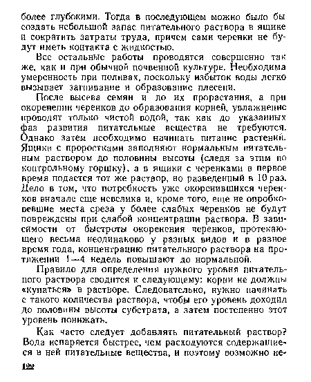 После высева семян и до их прорастания, а при окоренении черенков до образования корней, увлажнение проводят только чистой водой, так как до указанных фаз развития питательные вещества не требуются. Однако затем необходимо начинать питание растений. Ящики с проростками заполняют нормальным питательным раствором До половины высоты (следя за этим по контрольному горшку), а в ящики с черенками в первое время подается тот же раствор, но разведенный в 10 раз. Дело в том, что потребность уже окоренившихся черенков вначале еще невелика и, кроме того, еще не опробко-вевшие места среза у более слабых черенков не будут повреждены при. слабой концентрации раствора. В зависимости от быстроты окоренения черенков, протекающего весьма неодинаково у разных видов и в разное время года, концентрацию питательного раствора на протяжении 1—4 недель повышают до нормальной.