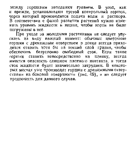 При уходе за молодыми растениями не следует упускать из виду важный момент: обычные цветочные горшки с дренажным отверстием в донце всегда приходится ставить хотя бы на тонкий слой гравия, чтобы обеспечить безусловно свободный сток. Если такие горшки ставить непосредственно на пленку, всегда имеется опасность слишком плотного контакта, и тогда сток жидкости будет значительно затруднен. В некоторых местах уже производят горшки с дренажными отверстиями на боковой поверхности (рис. 49), и их следует предпочесть для данного случая.