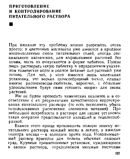 При желании эту проблему можно разрешить очень просто: в цветочных магазинах уже имеются в продаже многочисленные смеси питательных солей, иногда специального назначения, для выращивания растений без почвы, часть их выпускается в форме таблеток. Нужно лишь растворить такую таблетку в определенном указанном количестве воды и полное питание для растений уже готово. Для тех, у кого имеется лишь маленькая установка, это весьма целесообразный выход, однако многие растениеводы-любители, вероятно, с большим удовольствием будут сами готовить «корм» для своих растений.