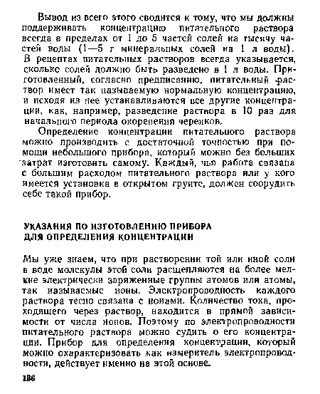 Мы уже знаем, что при растворении той или иной соли в воде молекулы этой соли расщепляются на более мелкие электрически заряженные группы атомов или атомы, так называемые ионы. Электропроводность каждого раствора тесно связана с ионами. Количество тока, проходящего через раствор, находится в прямой зависимости от числа ионов. Поэтому по электропроводности питательного раствора можно судить о его концентрации. Прибор для определения концентрации, который можно охарактеризовать как измеритель электропроводности, действует именно на этой основе.