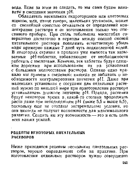 Обладатель нескольких гидрогоршков или цветочных ящиков, или, иначе говоря, маленьких установок, может со спокойной совестью отказаться от определений концентрации раствора и от изготовления только что описанного прибора. При столь небольших масштабах совершенно достаточно в периоды между полной сменой питательного раствора пополнять естественную убыль воды примерно каждые 7 дней чуть подкисленной водой. В некоторых странах в продаже уже имеются так называемые рН-таблетки, избавляющие от необходимости работать с кислотами. Конечно, эти таблетки будут слишком Дорогими при использовании их на установках с большими количествами раствора. Однако одно правило мы примем к сведению: никогда не забывать о необходимости контролирования значения pH. Даже при маленьких установках с сосудами для отдельных растений нужно по меньшей мере при приготовлении раствора устанавливать должное значение pH. Правда, растения будут некоторое время в, какой-то степени продолжать расти даже при неподходящем pH (ниже 5,5 и выше 6,5), поскольку еще не созданы экстремальные условия, но они никогда не получат возможности для максимального развития. Создать им эту возможность — это и есть цель всех наших усилий.