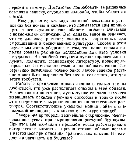 Еще далеко не все виды растений испытаны в установках без почвы и каждый, кто попытается сам проникнуть в неизведанные еще области, должен считаться с возможными ошибками. Это, однако, вовсе не означает, что то или иное растение оказалось непригодным для выращивания в беспочвенных культурах. Скорее в этом случае мы лишь убедимся в том, что наша первая попытка создать растению подходящие для него условия не удалась. В подобной ситуации нужно хорошенько подумать, полистать специальную литературу, проконсультироваться со специалистами и попробовать снова. Совершенно незыблемо только одно: любое зеленое растение может быть выращено без почвы, если знать, что для этого требуется.