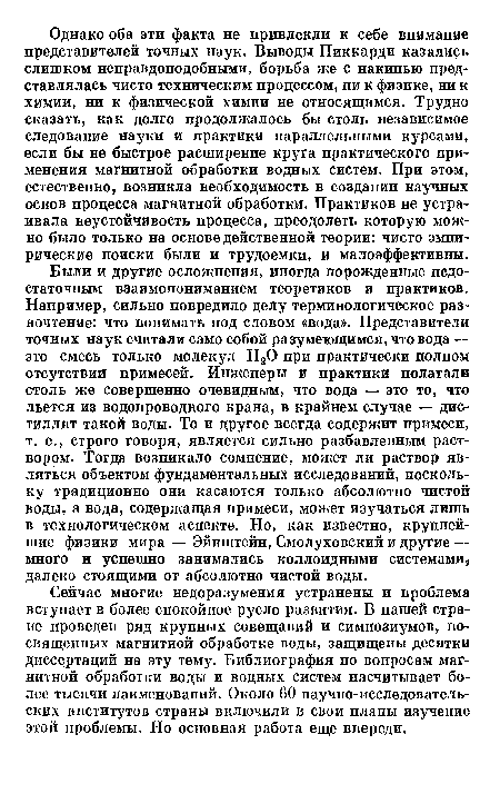 Были и другие осложнения, иногда порожденные недостаточным взаимопониманием теоретиков и практиков. Например, сильно повредило делу терминологическое разночтение: что понимать под словом «вода». Представители точных наук считали само собой разумеющимся, что вода — это смесь только молекул Н20 при практически полном отсутствии примесей. Инженеры и практики полагали столь же совершенно очевидным, что вода — это то, что льется из водопроводного крана, в крайнем случае — дистиллят такой воды. То и другое всегда содержит примеси, т. е., строго говоря, является сильно разбавленным раствором. Тогда возникало сомнение, может ли раствор являться объектом фундаментальных исследований, поскольку традиционно они касаются только абсолютно чистой воды, а вода, содержащая примеси, может изучаться лишь в технологическом аспекте. Но, как известно, крупнейшие физики мира — Эйнштейн, Смолуховский и другие — много и успешно занимались коллоидными системами далеко стоящими от абсолютно чистой воды.