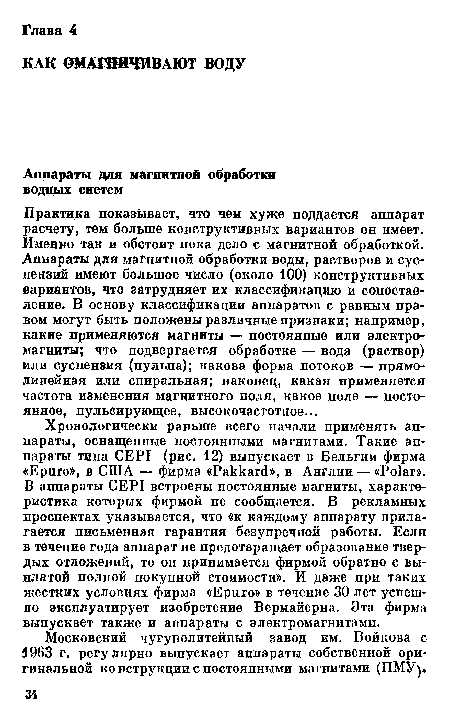 Практика показывает, что чем хуже поддается аппарат расчету, тем больше конструктивных вариантов он имеет. Именно так и обстоит пока дело с магнитной обработкой. Аппараты для магнитной обработки воды, растворов и суспензий имеют большое число (около 100) конструктивных вариантов, что затрудняет их классификацию и сопоставление. В основу классификации аппаратов с равным правом могут быть положены различные признаки; например, какие применяются магниты — постоянные или электромагниты; что подвергается обработке — вода (раствор) или суспензия (пульпа); какова форма потоков — прямолинейная или спиральная; наконец, какая применяется частота изменения магнитного поля, какое поле — постоянное, пульсирующее, высокочастотное...