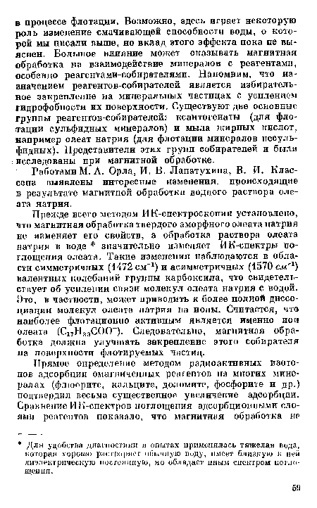 Прежде всего методом ИК-спектроскопии установлено, что магнитная обработка твердого аморфного олеата натрия не изменяет его свойств, а обработка раствора олеата натрия в воде значительно изменяет ИК-спектры поглощения олеата. Такие изменения наблюдаются в области симметричных (1472 см-1) и асимметричных (1570 смгг) валентных колебаний группы карбоксила, что свидетельствует об усилении связи молекул олеата натрия с водой. Это, в частности, может приводить к более полной диссоциации молекул олеата натрия на ионы. Считается, что наиболее флотационно активным является именно ион олеата (С17Н33СОСГ). Следовательно, магнитная обработка должна улучшать закрепление этого собирателя на поверхности флотируемых частиц.