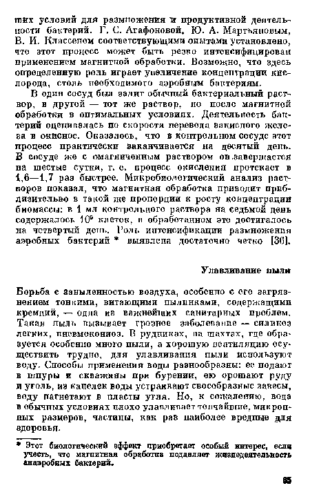 Борьба с запыленностью воздуха, особенно с его загрязнением тонкими, витающими пылинками, содержащими кремний, — одна из важнейших санитарных проблем. Такая пыль вызывает грозное заболевание — силикоз легких, пневмокониоз. В рудниках, на тахтах, где образуется особенно много пыли, а хорошую вентиляцию осуществить трудно, для улавливания пыли используют воду. Способы применения воды разнообразны: ее подают в шпуры и скважины при бурении, ею орошают руду в уголь, из капелек воды устраивают своеобразные завесы, воду нагнетают в пласты угля. Но, к сожалению, вода в обычных условиях плохо улавливает тончайшие, микронных размеров, частицы, как раз наиболее вредные для здоровья.