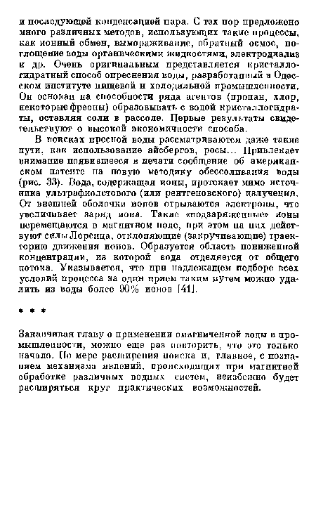 В поисках пресной воды рассматриваются даже такие пути, как использование айсбергов, росы... Привлекает внимание появившееся в печати сообщение об американском патенте на новую методику обессоливания воды (рис. 33). Вода, содержащая ионы, протекает мимо источника ультрафиолетового (или рентгеновского) излучения. От внешней оболочки ионов отрываются электроны, что увеличивает заряд иона. Такие «подзаряженные» ионы перемещаются в магнитном поле, при этом на них действуют силы Лоренца, отклоняющие (закручивающие) траекторию движения ионов. Образуется область пониженной концентрации, из которой вода отделяется от общего потока. Указывается, что при надлежащем подборе всех условий процесса за один прием таким путем можно удалить из воды более 90% ионов [41].