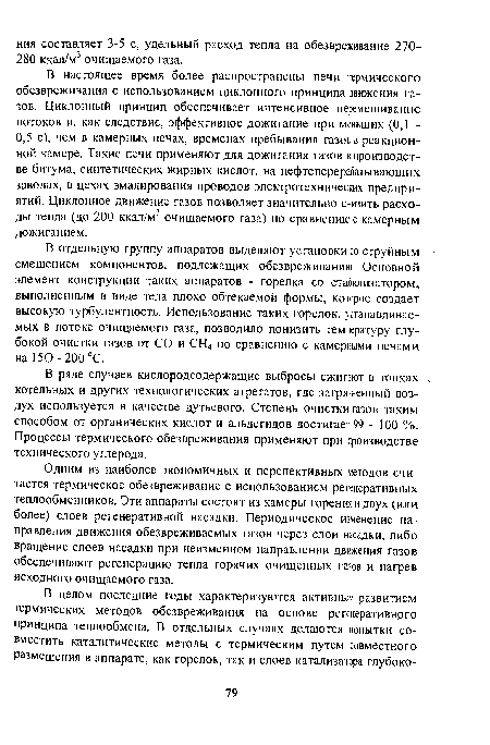 В настоящее время более распространены печи термического обезвреживания с использованием циклонного принципа движения газов. Циклонный принцип обеспечивает интенсивное перемешивание потоков и, как следствие, эффективное дожигание при меньших (0,1 -0,5 с), чем в камерных печах, временах пребывания газов в реакционной камере. Такие печи применяют для дожигания газов в производстве битума, синтетических жирных кислот, на нефтеперерабатывающих заводах, в цехах эмалирования проводов электротехнических предприятий. Циклонное движение газов позволяет значительно снизить расходы тепла (до 200 ккал/м3 очищаемого газа) по сравнению с камерным дожиганием.