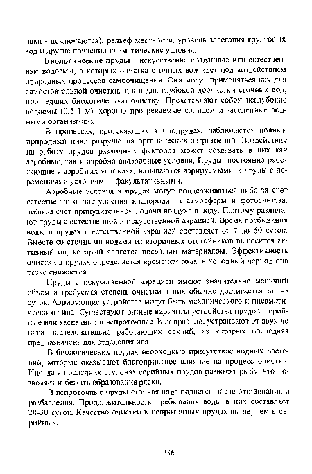 Пруды с искусственной аэрацией имеют значительно меньший объем и требуемая степень очистки в них обычно достигается за 1-3 суток. Аэрирующие устройства могут быть механического и пневматического типа. Существуют разные варианты устройства прудов: серийные или каскадные и непроточные. Как правило, устраивают от двух до пяти последовательно работающих секций, из которых последняя предназначена для отделения ила.