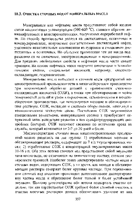 Минеральные масла попадают в сточные воды предприятий машиностроительной промышленности в механосборочном производстве при механической обработке деталей с применением смазочноохлаждающих жидкостей (СОЖ), а также при обезжиривании и мойке поверхностей деталей и узлов в окрасочном, гальваническом и механосборочном производствах, где используются моющие и обезжиривающие растворы. СОЖ, охлаждая и смазывая оборудование, находятся в технологическом замкнутом цикле. Постепенно СОЖ загрязняются взвешенными веществами, минеральными солями и приобретают неприятный запах вследствие развития в них сульфатредуцирующих анаэробных бактерий. СОЖ заменяют свежими по истечении срока их службы, который изменяется от 3-7 до 30 дней и более.