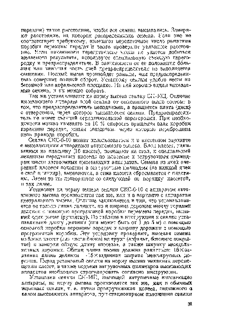 Сеялка СКС-6-10 может использоваться и в кассетном варианте с высевающими аппаратами автономного высева. Блок кассет, нанизанных на пластину (16 кассет), помещают на стол, и специальный механизм передвигает кассеты по пластине к загрузочным цилиндрам шести автономных высевающих аппаратов. Семена из ячей очередной кассеты попадают в загрузочные цилиндры (из каждой ячеи в свой цилиндр), высеваются, а сама кассета сбрасывается с пластины. Затем то лее повторяется со следующей по порядку кассетой» и так далее.