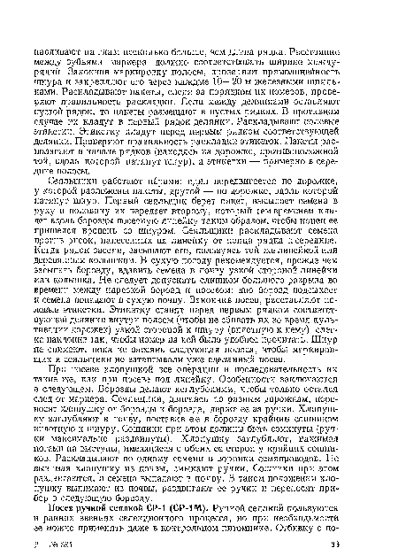 При посеве хлопушкой все операции и последовательность их такие же, как при посеве под линейку. Особенности заключаются в следующем. Борозды делают неглубокими, чтобы только остался след от маркера. Сеяльщики, двигаясь по разным дорожкам, переносят хлопушку от борозды к борозде, держа ее за ручки. Хлопушку заглубляют в почву, поставив ее в борозду крайним сошником вплотную к шнуру. Сошники при этом должны быть сомкнуты (ручки максимально раздвинуты). Хлопушку заглубляют, нажимая ногами на выступы, имеющиеся с обеих ее сторон у крайних сошников. Раскладывают по одному семени в воронки семяпроводов. Не вынимая хлопушку из почвы, смыкают ручки. Сошники при этом раздвигаются, и семена выпадают в почву. В таком положении хлопушку вынимают из почвы, раздвигают ее ручки и переносят прибор в следующую борозду.