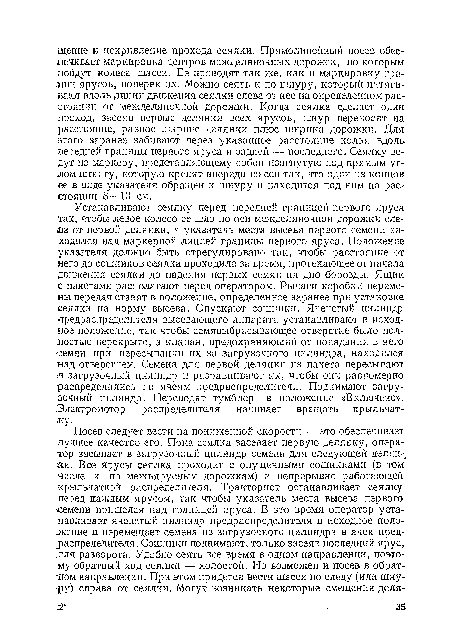 Устанавливают сеялку перед передней границей первого яруса так, чтобы левое колесо ее шло по оси межделяночной дорожки слета от первой делянки, а указатель места высева первого семени находился над маркерной линией границы первого яруса. Положение указателя должно быть отрегулировано так, чтобы расстояние от него до сошников сеялка проходила за время, протекающее от начала движения сеялки до падения первых семян на дно борозды. Ящик с пакетами располагают перед оператором. Рычаги коробки перемены передач ставят в положение, определенное заранее при установке сеялки на норму высева. Опускают сошники. Ячеистый цилиндр предраспределнтеля высевающего аппарата устанавливают в исходное положение, так чтобы семявыбрасывающее отверстие было полностью перекрыто, а клапан, предохраняющий от попадания в него семян при пересыпании их за загрузочного цилиндра, находился над отверстием. Семена для первой делянки из пакета пересыпают ¡в загрузочный цилиндр и разравнивают их, чтобы они равномерно распределились по ячеям предраспределнтеля. Поднимают загрузочный цилиндр. Переводят тумблер в положение «Включено». Электромотор распределителя начинает вращать крыльчатку.