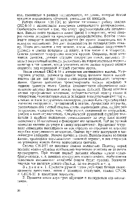 Сеялка СН-16П не высевает семена полностью. Поэтому перед посевом нового образца необходимо тщательно очистить ее от семян предыдущего. При посеве первой делянки образца нужно «подобрать» семена, т. е. немного прокрутить колесо сеялки, чтобы семена заполнили высевающие аппараты (иначе будет просев). Засевают вначале все делянки одного образца, затем второго и т. д.