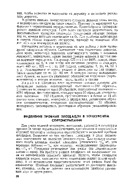 Нумерация этикеток и подготовка их для работы в поле проводятся следующим образом. Составляют план подготовки этикеток. Для этого, используя ведомость комплектации посева и посевные «ведомости, записывают, какие именно номера делянок в данном звене подлежат маркировке. Например, СП — с 1 по 4495, номера, оканчивающиеся на 0, в том числе все нечетные десятки — стандарт, всего 449 шт.; КП — с 1 по 258 подряд, стандарты: 7, 18, 44, 50 и т. д. Раскладывают этикетки рядами и штампуют на них номера. Затем связывают их по 25—50 шт. В каждую связку вкладывают лист бумаги, на котором указывают обозначение питомника (сортоиспытания) и номера этикеток, находящихся в связке.