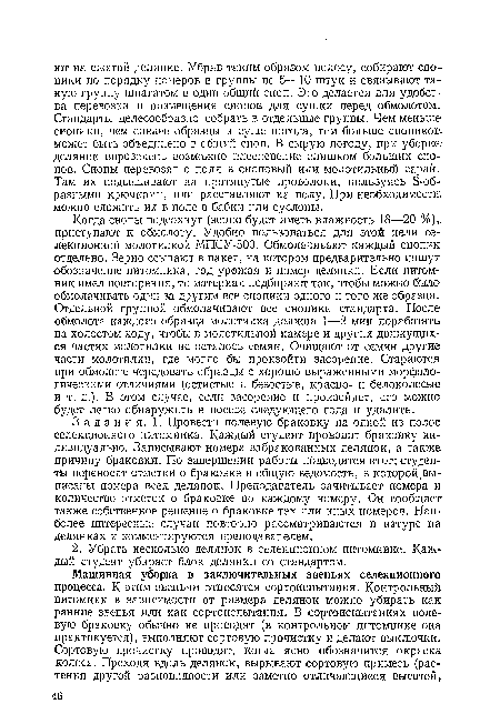 Когда снопы подсохнут (зерно будет иметь влажность 18—20 %) приступают к обмолоту. Удобно пользоваться для этой цели селекционной молотилкой МПСУ-500. Обмолачивают каждый снопик, отдельно. Зерно ссыпают в пакет, на котором предварительно пишут обозначение питомника, год урожая и номер делянки. Если питомник имел повторения, то материал подбирают так, чтобы можно было обмолачивать один за другим все снопики одного и того же образца. Отдельной группой обмолачивают все снопики стандарта. После обмолота каждого образца молотилка должна 1—2 мин поработать на холостом ходу, чтобы в молотильной камере и других движущихся частях молотилки не осталось семян. Очищают от семян другие-части молотилки, где могло бы произойти засорение. Стараютсяс при обмолоте чередовать образцы с хорошо выраженными морфологическими отличиями (остистые и безостые, красно- и белоколосые-и т. д.). В этом случае, если засорение и произойдет, его можно будет легко обнаружить в посеве следующего года и удалить.