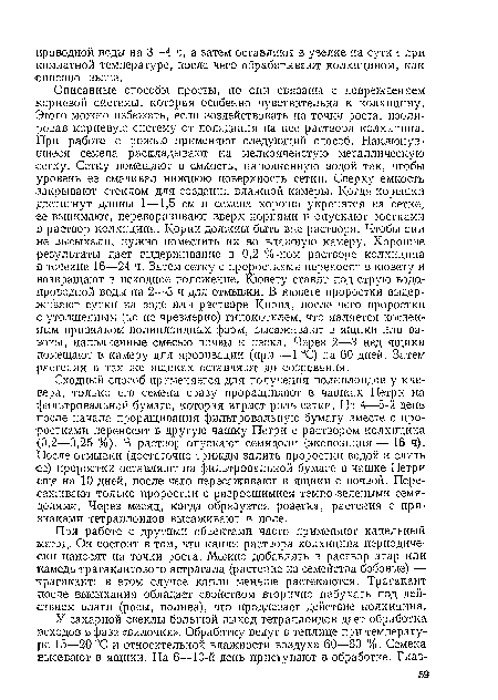 Сходный способ применяется для получения полиплоидов у клевера, только его семена сразу проращивают в чашках Петри на фильтровальной бумаге, которая играет роль сетки. На 4—5-й день после начала проращивания фильтровальную бумагу вместе с проростками переносят в другую чашку Петри с раствором колхицина <0,2—0,25 %). В раствор опускают семядоли (экспозиция — 16 ч). После отмывки (достаточно трижды залить проростки водой и слить €е) проростки оставляют на фильтровальной бумаге в чашке Петри еще на 10 дней, после чего пересаживают в ящики с почвой. Пересаживают только проростки с разросшимися темно-зелеными семядолями. Через месяц, когда образуется розетка, растения с признаками тетраплоидов высаживают в поле.