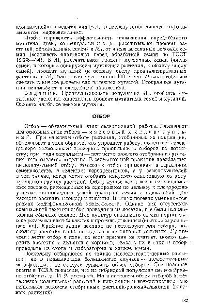 Чтобы определить эффективность применения определенного-мутагена, дозы, концентрации и т. д., рассчитывают процент растений, образовавших семена в Ми от числа высеянных всхожих семян (всхожесть определяют перед обработкой семян по ГОСТ 12038—84). В М2 рассчитывают процент мутантных семей (число семей, в которых обнаружены мутантные растения, к общему числу семей), процент мутаций (к общему числу проанализированных растений в М2) или число мутантов на 100 семей. Можно отдельно сделать такие же расчеты для полезных мутаций. Отобранные мутации используют в следующих поколениях.