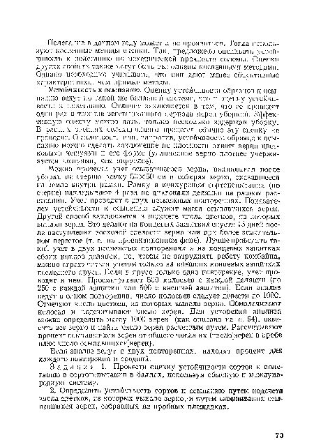 Устойчивость к осыпанию. Оценку устойчивости образцов к осыпанию ведут но такой же балльисй системе, что и оценку устойчивости к полеганию. Отличие заключается в том, что се проводят одни раз в течение вегетационного периода перед уборкой. Эффективную оценку можно дать, только несколько задержав уборку. В ранних звеньях селекционного процесса обычно эту оценку не проводят. О склонности или, напротив, устойчивости образца к осыпанию можно сделать заключение по плотности охвата зерна цветковыми чешуямп и его форме (удлиненное зерно плотнее удерживается чешуямн, чем округлое).