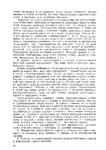 Оценка засухоустойчивости. Наиболее объективная оценка этого свойства может быть дана при сопоставлении урожайности сортов в сухой и благоприятный годы. Сухой год можно также смоделировать с помощью засушника, или так называемого «сухого поля». Засушник —■ это участок, который во время дождя закрывают пленкой, накатывая ее на специальный каркас. Однако для такой оценки требуются либо двухлетние данные, либо специальное сооружение (засушник). Поэтому к ней прибегают редко. Урожайность в сухой год, когда уровень ее определяется в основном степенью засухоустойчивости, сама по себе служит оценкой устойчивости сортов к недостатку влаги.