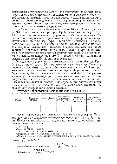 Определяют содержание сухого вещества в зерне образца. Пробу зерна массой около 50 г размалывают на мельнице. Тонкость помола должна быть такова, чтобы через сито с ячеями 0,8 мм проходило не менее половины размолотого зерна. Из размолотого зерна берут навеску 10 г в предварительно взвешенный бюкс и высушивают ее в сушильном шкафу при том же режиме, что и пленки. После высушивания и охлаждения в эксикаторе навеску взвешивают. Взвешивание пленок и навески при определении влажности ведут с точностью до 0,01 г. Умножив массу навески после сушки на 10, определяют содержание сухого вещества.