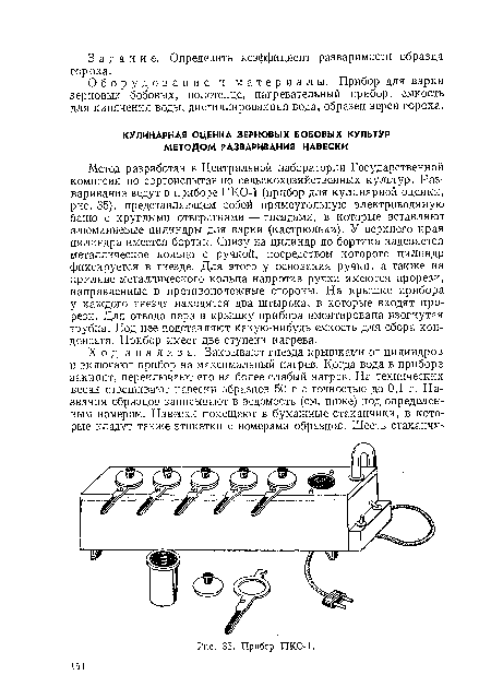 Метод разработан в Центральной лаборатории Государственной комиссии по сортоиспытанию сельскохозяйственных культур. Разваривание ведут в приборе ПКО-1 (прибор для кулинарной оценки, рис. 35), представляющем собой прямоугольную электроводяную баню с круглыми отверстиями — гнездами, в которые вставляют алюминиевые цилиндры для варки (кастрюльки). У верхнего края цилиндра имеется бортик. Снизу на цилиндр до бортика надевается металлическое кольцо с ручкой, посредством которого цилиндр фиксируется в гнезде. Для этого у основания ручки, а также на приливе металлического кольца напротив ручки имеются прорези, направленные в противоположные стороны. На крышке прибора у каждого гнезда находятся два штырька, в которые входят прорези. Для отвода пара в крышку прибора вмонтирована изогнутая трубка. Под нее подставляют какую-нибудь емкость для сбора конденсата. Прибор имеет две ступени нагрева.