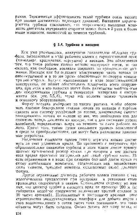 Как уже упоминалось, наилучшим показателем обладает турбина, выполненная в виде рабочего колеса с горизонтальной осью (импеллера, крыльчатки, вертушки) в насадке. Это объясняется тем, что такое рабочее колесо меньше возмущает поток, не так Сильно, как свободное, вовлекая жидкость во вращательное движение. Насадок как бы отделяет возмущенную часть потока от шевозмущенной и в то же время обеспечивает некоторую концентрацию энергии. Будучи выполненным в виде водоизмещающей конструкции, он может обеспечивать плавучесть всего сооружения, при этом в его полостях могут быть размещены необходимые .для обслуживания турбины и генератора материалы и инструменты (см. рис. 5.5,6), через эти полости можно проникать к основному оборудованию.