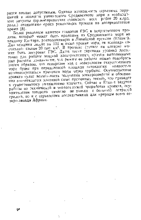 Более реальным кажется создание ГЭС в искусственном проливе, который может быть проложен из Средиземного моря во впадину Каттара, расположенную в Ливийской пустыне (Египет). Дно впадины лежит на 135 м ниже уровня моря, ее площадь составляет свыше 20 тыс. км2. В проливе (точнее на канале) может быть построена ГЭС. Даже части перепада уровней достаточно для работы мощной электростанции, причем выполненные уже расчеты показывают, что режим ее работы можно подобрать таким образом, что испарение вод с поверхности искусственного моря будет при определенной площади затопления полностью компенсироваться притоком воды через турбины. Осуществление проекта сулит возможность получения электроэнергии и обводнения значительных массивов ныне пустынных земель, что приведет к существенному увлажнению климата. Сейчас в Египте ведутся работы по технической и экологической проработке проекта, осуществление которого связано не только с большой затратой средств, но и с серьезными последствиями для природы всего северо-запада Африки.