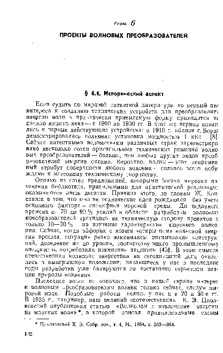 Однако из сотен предложений, которыми богата мировая па тентная библиотека, приемлемыми для практической реализации оказываются лишь десятки. Причина этого, по словам Ж. Кон-станса в том, что многие технические идеи рождаются без учета основного фактора — специфики морской среды. До недавнегс времени от 70 до 90 % усилий в области разработки волновы> преобразователей тратились на техническую сторону проектов к только 10—30%—на изучение характеристик морского волнения. Сейчас, когда эйфория с новым «открытием» волновой энергии прошла, ситуация резко изменилась: оптимизация конструкций, доведение их до уровня, соответствующего промышленному внедрению, потребовали изменения акцентов [45]. В этом смысле отечественная волновая энергетика на сегодняшний день оказалась в выигрышном положении; начавшиеся у нас в последние годы разработки уже базируются на достаточно серьезном знании природы волнения.