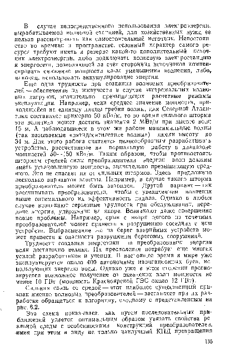 Еще одна трудность при создании волновых преобразователей — обеспечение их живучести в случае экстремальных волновых нагрузок, значительно превышающих расчетные режимы эксплуатации. Например, если среднее значение мощности, приходящейся на единицу длины гребня волны, для Северной Атлантики составляет примерно 50 кВт/м, то во время сильного шторма эта величина может достичь значения 2 МВт/м при высоте волн 15 м. А наблюдавшиеся в этом же районе максимальные волны (так называемые «пятидесятилетние волны») имели высоту до 34 м. Для этого района считается целесообразным разрабатывать устройства, рассчитанные на нормальную работу в диапазоне мощностей 50—150 кВт/м. Таким образом, чтобы противостоять штормам средней силы преобразователи энергии волн должны иметь установленную мощность, значительно превышающую среднюю. Это не спасает их от сильных штормов. Здесь предложено несколько вариантов защиты. Например, в случае такого шторма преобразователь может быть затоплен. Другой вариант — так рассчитывать преобразователи, чтобы с увеличением волнения выше оптимального их эффективность падала. Однако в любом случае возникают серьезные трудности при обслуживании, передаче энергии, удержании на якоре. Возникают даже совершенно новые проблемы. Например, срыв с якоря одного из точечных преобразователей может привести к разрушению соседних с ним устройств. Выбрасывание же на берег аварийных устройств может привести к опасности разрушения береговых сооружений.