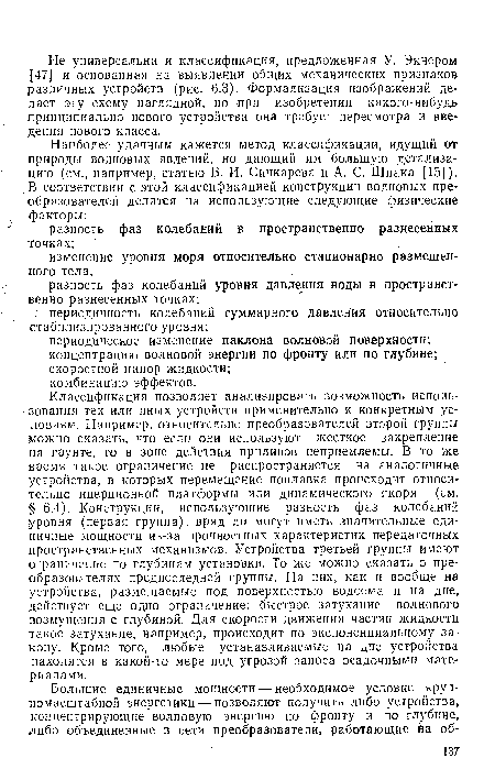 Классификация позволяет анализировать возможность использования тех или иных устройств применительно к конкретным условиям. Например, относительно преобразователей второй группы можно сказать, что если они используют жесткое закрепление на грунте, то в зоне действия приливов неприемлемы. В то же время такое ограничение не распространяется на аналогичные устройства, в которых перемещение поплавка происходит относительно инерционной платформы или динамического якоря (см. § 6.4). Конструкции, использующие разность фаз колебаний уровня (первая группа), вряд ли могут иметь значительные единичные мощности из-за прочностных характеристик передаточных пространственных механизмов. Устройства третьей группы имеют ограничение по глубинам установки. То же можно сказать о преобразователях предпоследней группы. На них, как и вообще на устройства, размещаемые под поверхностью водоема и на дне, действует еще одно ограничение: быстрое затухание волнового возмущения с глубиной. Для скорости движения частиц жидкости такое затухание, например, происходит по экспоненциальному закону. Кроме того, любые устанавливаемые на дне устройства находятся в какой-то мере под угрозой заноса осадочными материалами.