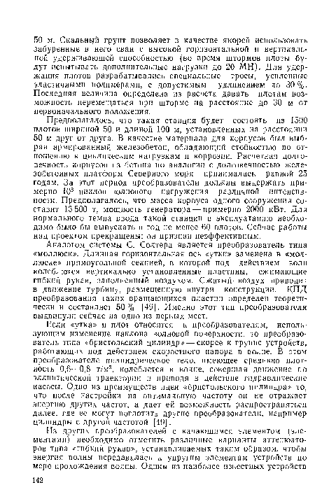 Предполагалось, что такая станция будет состоять из 1500 плотов шириной 50 и длиной 100 м, установленных на расстоянии 50 м друг от друга. В качестве материала для корпусов был выбран армированный железобетон, обладающий стойкостью по отношению к циклическим нагрузкам и коррозии. Расчетная долговечность корпусов из бетона по аналогии с долговечностью железобетонных платформ Северного моря принималась равной 25 годам. За этот период преобразователи должны выдержать примерно 108 циклов волнового нагружения различной интенсивности. Предполагалось, что масса корпуса одного сооружения составит 13 500 т, мощность генератора — примерно 2000 кВт. Для нормального темпа ввода такой станции в эксплуатацию необходимо было бы выпускать в год не менее 60 плотов. Сейчас работы над проектом прекращены: он признан неэффективным.