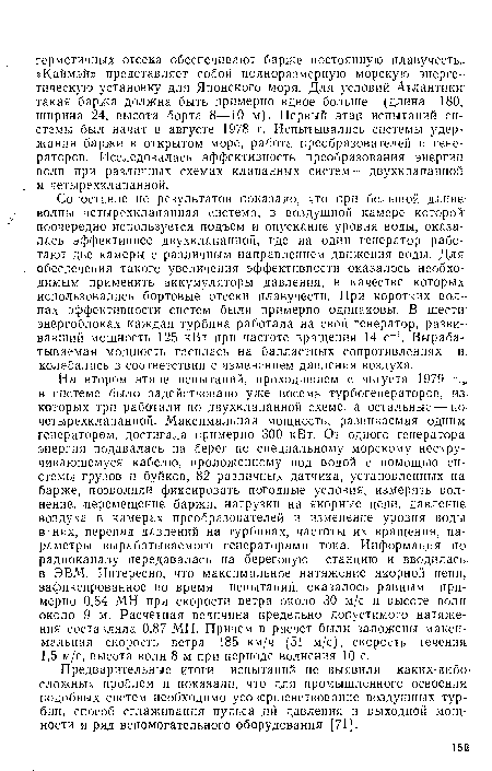 Сопоставление результатов показало, что при большой длине1 волны четырехклапанная система, в воздушной камере которой поочередно используется подъем и опускание уровня воды, оказалась эффективнее двухклапанной, где на один генератор работают две камеры с различным направлением движения воды. Для обеспечения такого увеличения эффективности оказалось необходимым применить аккумуляторы давления, в качестве которых использовались бортовые отсеки плавучести. При коротких волнах эффективности систем были примерно одинаковы. В шести энергоблоках каждая турбина работала на свой генератор, развивавший мощность 125 кВт при частоте вращения 14 с-1. Вырабатываемая мощность гасилась на балластных сопротивлениях и: колебалась в соответствии с изменением давления воздуха.