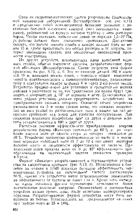 Фирмой «Виккерс» разрабатываются и терминаторные устройства на аналогичном принципе (рис. 6.13, б). Исследования в бассейне на модели в 1/100 показали большую эффективность тер-минаторных устройств, на оптимальной частоте, достигавшую 80 %, однако эти устройства менее широкополосны: зависимость их эффективности от частоты не имеет плато. Кроме того, вытянутые вдоль волнового фронта терминаторы испытывают более значительные волновые нагрузки. Окончательно о достоинствах устройств можно судить лишь после испытания полноразмерных образцов. Разрабатываемые фирмой устройства могут быть выполнены из бетона. Устанавливать их предполагается на сваях при глубине моря до 25 м [46].