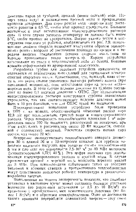 Разработка турбин для подобных устройств практически не отличается от аналогичных конструкций для термальных электростанций открытого цикла. Единственное, что, пожалуй, надо отметить, это значительное увеличение диаметра рабочего колеса (при одинаковой мощности), если использован перепад речная вода— морская вода. В этом случае падение давления на турбине составляет не более 0,1 падения давления в ОТЭС. При использовании концентрированного раствора конструкция турбины значительно упрощается, так как соответствующее падение давления может быть в 10 раз большим, чем для ОТЭС такой же мощности.