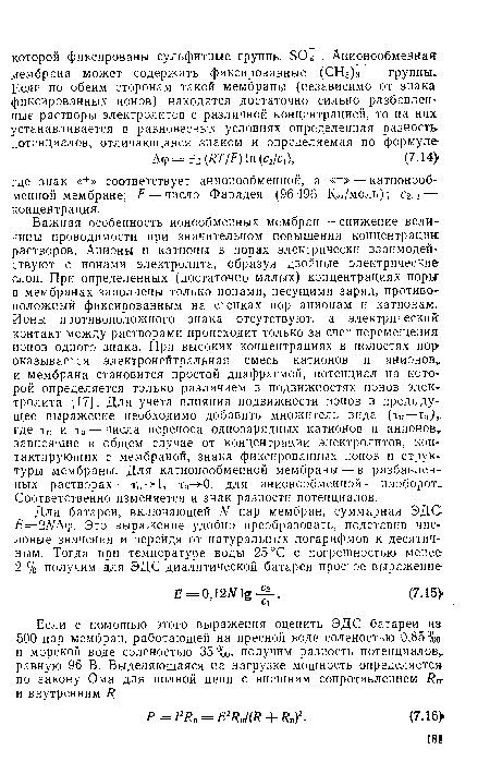 Важная особенность ионообменных мембран — снижение величины проводимости при значительном повышении концентрации растворов. Анионы и катионы в порах электрически взаимодействуют с ионами электролита, образуя двойные электрические слои. При определенных (достаточно малых) концентрациях поры: в мембранах заполнены только ионами, несущими заряд, противоположный фиксированным на стенках пор анионам и катионам. Ионы противоположного знака отсутствуют, а электрический: контакт между растворами происходит только за счет перемещение ионов одного знака. При высоких концентрациях в полостях пор» оказывается электронейтральная смесь катионов и анионов и мембрана становится простой диафрагмой, потенциал на которой определяется только различием в подвижностях ионов электролита [17]. Для учета влияния подвижности ионов в предыдущее выражение необходимо добавить множитель вида (тк—та) где тн и Та — числа переноса однозарядных катионов и анионов зависящие в общем случае от концентрации электролитов, контактирующих с мембраной, знака фиксированных ионов и структуры мембраны. Для катионообменной мембраны — в разбавленных растворах — тн- 1, та-Ю, для анионообменной — наоборот. Соответственно изменяется и знак разности потенциалов.