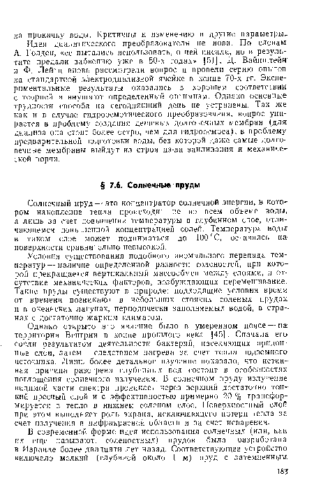 Однако открыто это явление было в умеренном поясе — на; территории Венгрии в конце прошлого века [45]. Сначала его сочли результатом деятельности бактерий, населяющих придонные слои, затем — следствием нагрева за счет тепла подземного источника. Лишь более детальное изучение показало, что истинная причина разогрева глубинных вод состоит в особенностях поглощения солнечного излучения. В солнечном пруду излучение видимой части спектра проникает через верхний достаточно тонкий пресный слой и с эффективностью примерно 20 % трансформируется в тепло в нижнем соленом слое. Поверхностный слой при этом выполняет роль экрана, исключающего потери тепла за. счет излучения в инфракрасной области и за счет испарения.