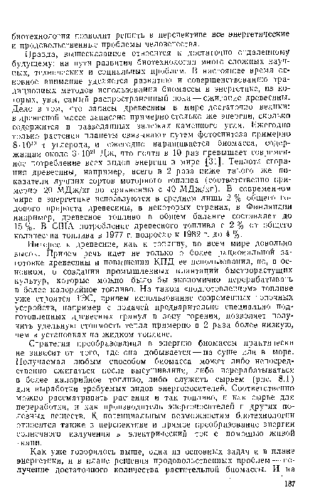 Правда, вышесказанное относится к достаточно отдаленному будущему: на пути развития биотехнологии много сложных научных, технических и социальных проблем. В настоящее время основное внимание уделяется развитию и совершенствованию традиционных методов использования биомассы в энергетике, из которых, увы, самый распространенный пока — сжигание древесины. Дело в том, что запасы древесины в мире достаточно велики: в древесной массе запасено примерно столько же энергии, сколько содержится в разведанных залежах каменного угля. Ежегодно только растения планеты связывают путем фотосинтеза примерно 8-1010 т углерода, и ежегодно наращивается биомасса, содержащая около 3 • 1021 Дж, что почти в 10 раз превышает современное потребление всех видов энергии в мире [31]. Теплота сгорания древесины, например, всего в 2 раза ниже такого же показателя лучших сортов моторного топлива (соответственно примерно 20 МДж/кг по сравнению с 40 МДж/кг). В современном мире в энергетике используются в среднем лишь 2 % общего годового прироста древесины, в некоторых странах, в Финляндии например, древесное топливо в общем балансе составляет до 15%. В США потребление древесного топлива с 2% от общего количества топлива в 1977 г. возросло к 1982 г. до 4 %.