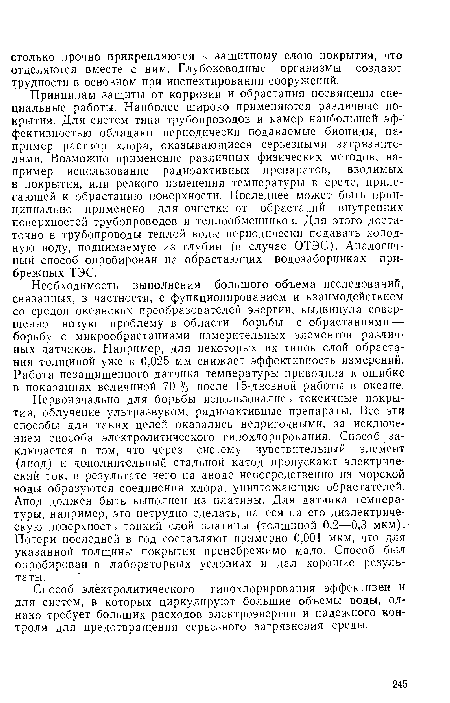 Первоначально для борьбы использовались токсичные покрытия, облучение ультразвуком, радиоактивные препараты. Все эти способы для таких целей оказались непригодными, за исключением способа электролитического гипохлорирования. Способ заключается в том, что через систему чувствительный элемент (анод) и дополнительный стальной катод пропускают электрический ток, в результате чего на аноде непосредственно из морской воды образуются соединения хлора, уничтожающие обрастателей. Анод должен быть выполнен из платины. Для датчика температуры, например, это нетрудно сделать, нанеся на его диэлектрическую поверхность тонкий слой платины (толщиной 0,2—0,3 мкм). Потери последней в год составляют примерно 0,001 мкм, что для указанной толщины покрытия пренебрежимо мало. Способ был опробирован в лабораторных условиях и дал хорошие результаты.