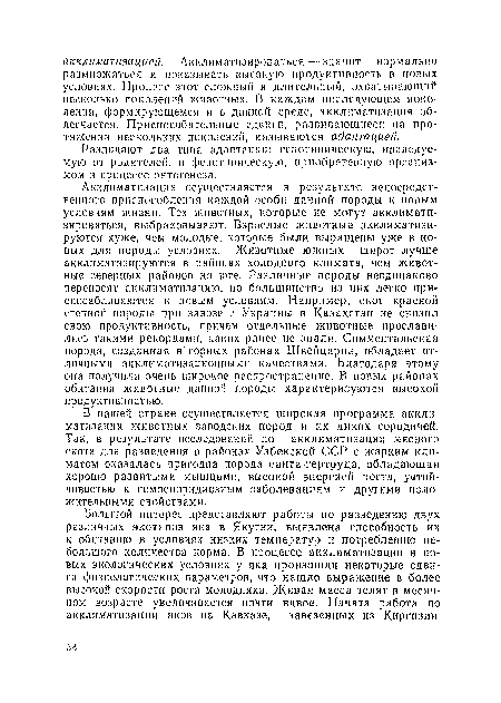 Акклиматизация осуществляется в результате непосредственного приспособления каждой особи данной породы к новым условиям жизни. Тех животных, которые не могут акклиматизироваться, выбраковывают. Взрослые животные акклиматизируются хуже, чем молодые, которые были выращены уже в новых для породы условиях. Животные южных широт лучше акклиматизируются в районах холодного климата, чем животные северных районов на юге. Различные породы неодинаково переносят акклиматизацию, но большинство из них легко приспосабливаются к новым условиям. Например, скот красной степной породы при завозе с Украины в Казахстан не снизил свою продуктивность, причем отдельные животные прославились такими рекордами, каких ранее не знали. Симментальская порода, созданная в горных районах Швейцарии, обладает отличными акклиматизационными качествами. Благодаря этому она получила очень широкое распространение. В новых районах обитания животные дайной породы характеризуются высокой продуктивностью.