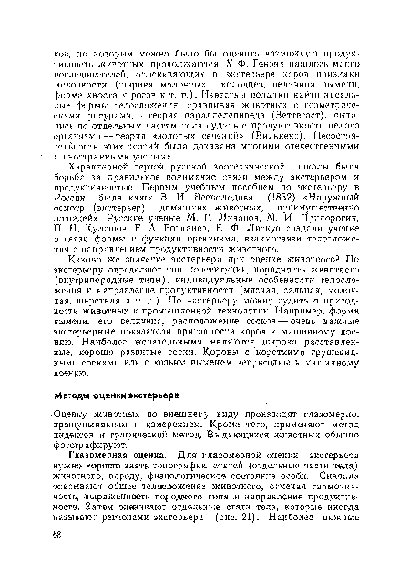 Каково же значение экстерьера при оценке животного? По экстерьеру определяют тип конституции, породность животного (внутрипородные типы), индивидуальные особенности телосложения и направление продуктивности (мясная, сальная, молочная, шерстная и т. д.). По экстерьеру можно судить о пригодности животных к промышленной технологии. Например, форма вымени, его величина, расположение сосков — очеаь важные экстерьерные показатели пригодности коров к машинному доению. Наиболее желательными являются широко расставленные, хорошо развитые соски. Коровы с короткими грушевидными сосками или с козьим выменем непригодны к машинному доению.