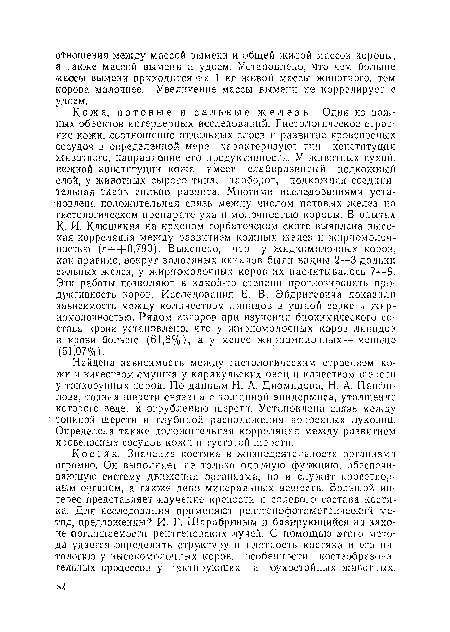 Кожа, потовые и саль-ные железы. Одни из важных объектов интерьериых исследований. Гистологическое строение кожи, соотношение отдельных слоев и развитие кровеносных сосудов в определенной мере характеризуют тип конституции животного, направление его продуктивности. У животных сухой, нежной конституции кожа имеет слаборазвитый подкожный слой, у животных сырого типа, наоборот, подкожная соединительная ткань сильно развита. Многими исследованиями установлена положительная связь между числом потовых желез на гистологическом препарате уха н молочностью коровы. В опытах К. И. Клюшкина на красном горбатовском скоте выявлена высокая корреляция между развитием кожных желез и жирномолочностью (/ ==+0,790). Выяснено, что у жидкомолочных коров, как правило, »вокруг волосяных каналов были видны 2—3 дольки сальных желез, у жирномолочных коров их насчитывалось 7—9. Эти работы позволяют в какой-то степени прогнозировать продуктивность коров. Исследования Е. В. Эйдригевича показали зависимость между количеством липидов в ушной серке и жирномолочностью. Рядом авторов при изучении биохимического состава крови установлено, что у жирномолочных коров липидов в крови больше (61,8%), а у менее жирномолочных — меньше (51,07%).